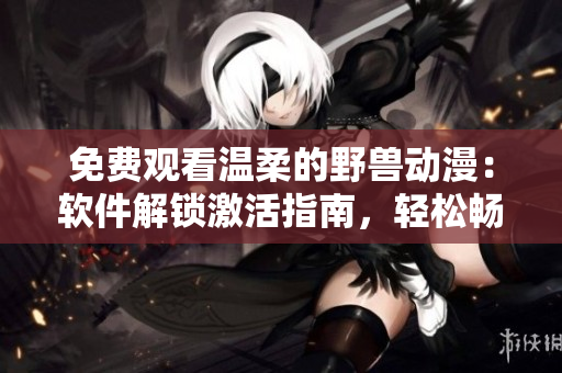 免费观看温柔的野兽动漫：软件解锁激活指南，轻松畅享高清视听体验