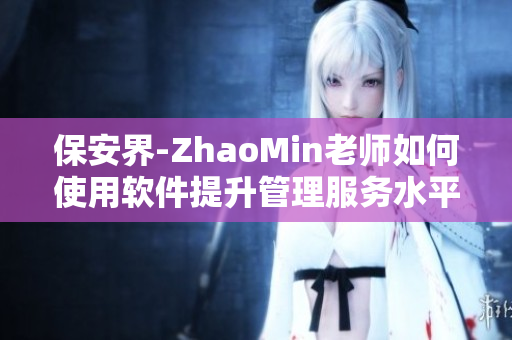 保安界-ZhaoMin老师如何使用软件提升管理服务水平？