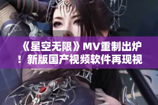 《星空无限》MV重制出炉！新版国产视频软件再现视觉盛宴！