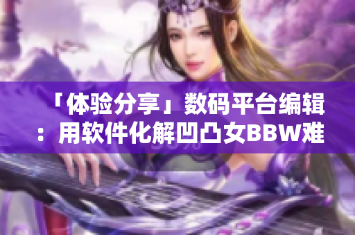 「体验分享」数码平台编辑：用软件化解凹凸女BBW难题