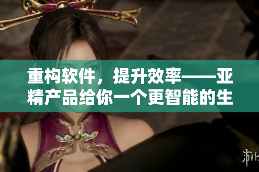 重构软件，提升效率——亚精产品给你一个更智能的生产体验！