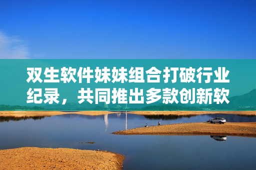 双生软件妹妹组合打破行业纪录，共同推出多款创新软件产品