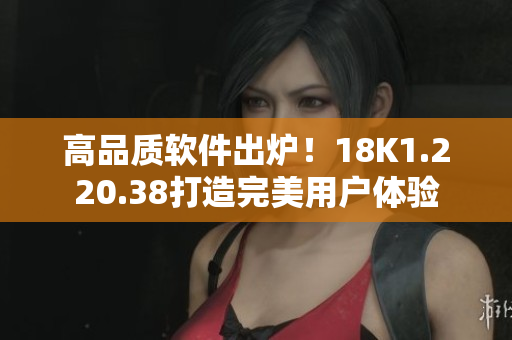 高品质软件出炉！18K1.220.38打造完美用户体验