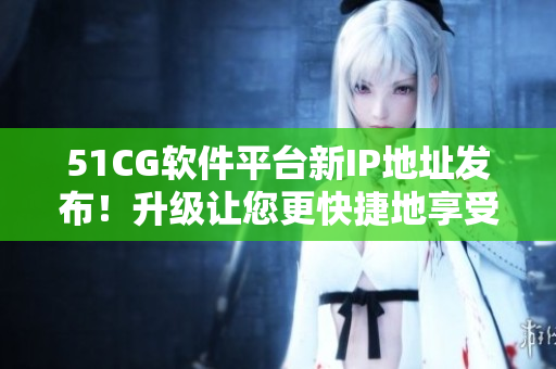 51CG软件平台新IP地址发布！升级让您更快捷地享受数码世界！