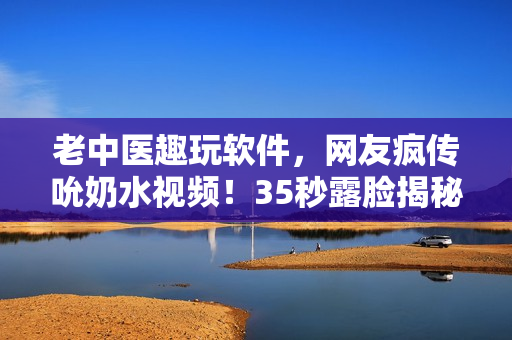老中医趣玩软件，网友疯传吮奶水视频！35秒露脸揭秘，惊艳你的眼球！