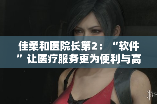 佳柔和医院长第2：“软件”让医疗服务更为便利与高效！