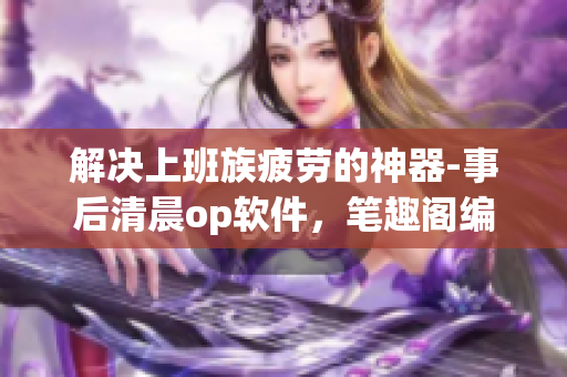 解决上班族疲劳的神器-事后清晨op软件，笔趣阁编辑推荐