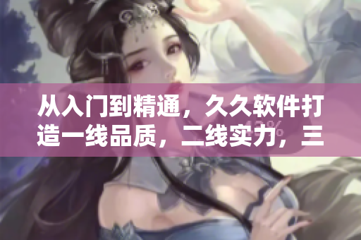 从入门到精通，久久软件打造一线品质，二线实力，三线实惠软件品牌