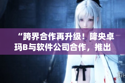 “跨界合作再升级！降央卓玛B与软件公司合作，推出全新音乐App”