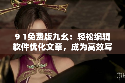 9 1免费版九幺：轻松编辑软件优化文章，成为高效写手的利器！