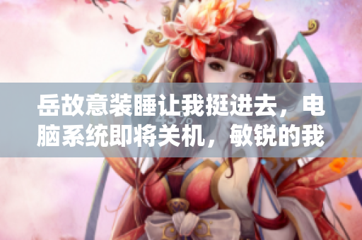 岳故意装睡让我挺进去，电脑系统即将关机，敏锐的我靠近！