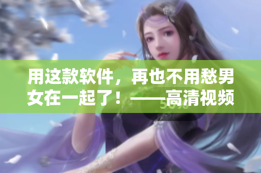 用这款软件，再也不用愁男女在一起了！——高清视频素材为您保驾护航