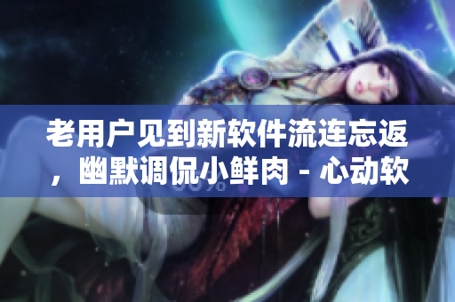 老用户见到新软件流连忘返，幽默调侃小鲜肉 - 心动软件评测