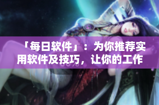 「每日软件」：为你推荐实用软件及技巧，让你的工作更高效