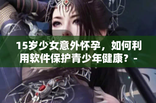 15岁少女意外怀孕，如何利用软件保护青少年健康？- 一例警醒