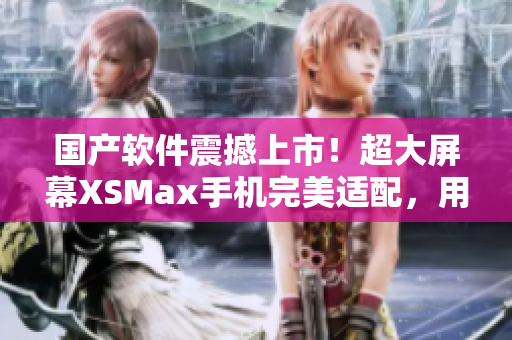 国产软件震撼上市！超大屏幕XSMax手机完美适配，用户体验升级！