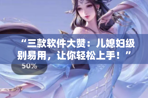 “三款软件大赞：儿媳妇级别易用，让你轻松上手！”