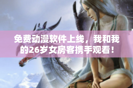 免费动漫软件上线，我和我的26岁女房客携手观看！