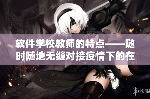 软件学校教师的特点——随时随地无缝对接疫情下的在线教学