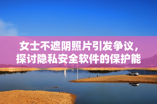 女士不遮阴照片引发争议，探讨隐私安全软件的保护能力