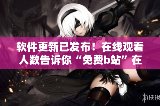 软件更新已发布！在线观看人数告诉你“免费b站”在哪儿！