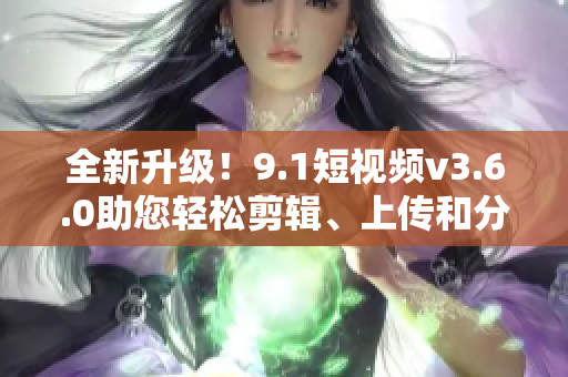 全新升级！9.1短视频v3.6.0助您轻松剪辑、上传和分享