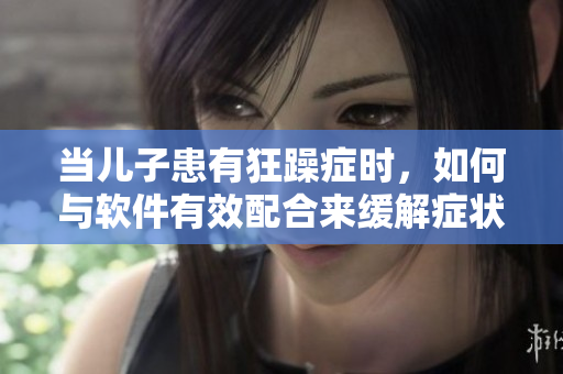 当儿子患有狂躁症时，如何与软件有效配合来缓解症状？——家长必知