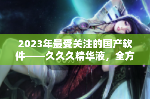 2023年最受关注的国产软件——久久久精华液，全方位提升用户体验！