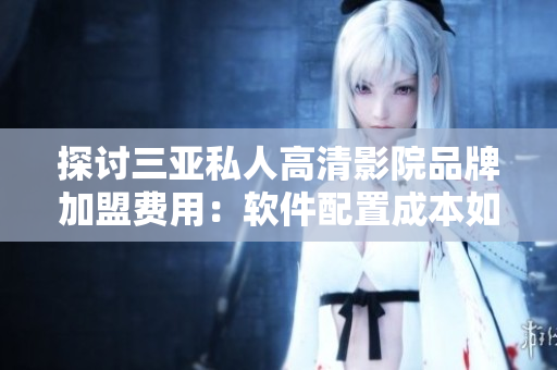 探讨三亚私人高清影院品牌加盟费用：软件配置成本如何影响加盟价格？