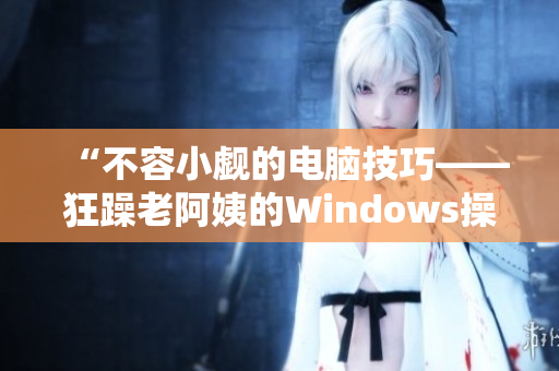 “不容小觑的电脑技巧——狂躁老阿姨的Windows操作秘籍”
