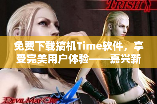 免费下载搞机Time软件，享受完美用户体验——嘉兴新版曝光