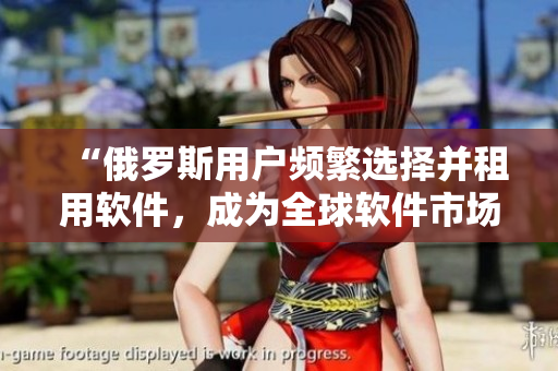 “俄罗斯用户频繁选择并租用软件，成为全球软件市场突出势头”