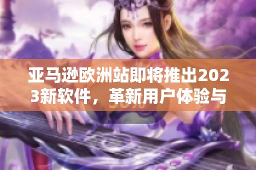 亚马逊欧洲站即将推出2023新软件，革新用户体验与网购模式