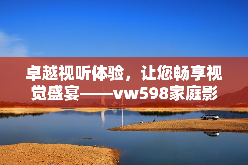卓越视听体验，让您畅享视觉盛宴——vw598家庭影院软件全面解析