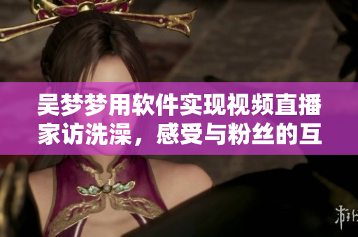 吴梦梦用软件实现视频直播家访洗澡，感受与粉丝的互动纪实