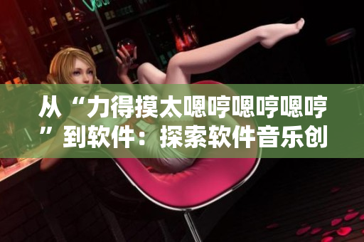 从“力得摸太嗯哼嗯哼嗯哼”到软件：探索软件音乐创作的奇妙世界