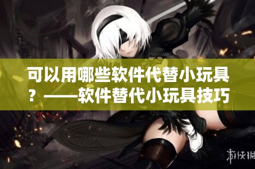 可以用哪些软件代替小玩具？——软件替代小玩具技巧分享