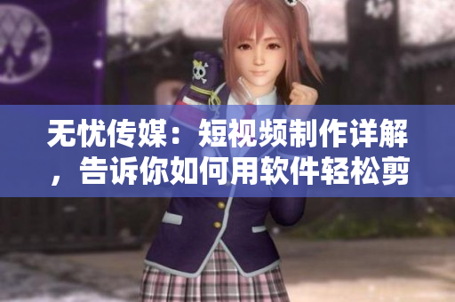 无忧传媒：短视频制作详解，告诉你如何用软件轻松剪辑和加特效