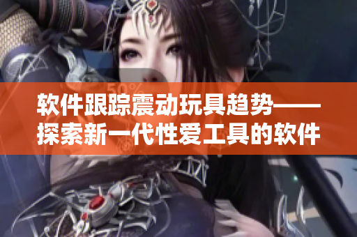软件跟踪震动玩具趋势——探索新一代性爱工具的软件化发展