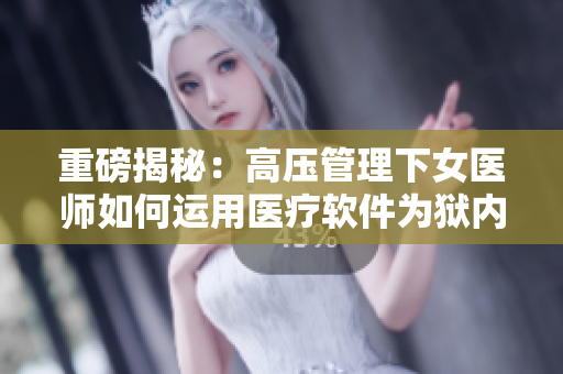 重磅揭秘：高压管理下女医师如何运用医疗软件为狱内患者提供医疗救援