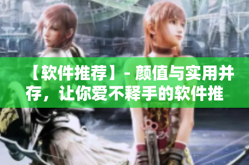 【软件推荐】- 颜值与实用并存，让你爱不释手的软件推荐！
