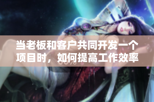 当老板和客户共同开发一个项目时，如何提高工作效率？