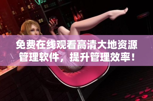 免费在线观看高清大地资源管理软件，提升管理效率！