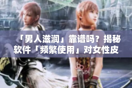 「男人滋润」靠谱吗？揭秘软件「频繁使用」对女性皮肤的影响！