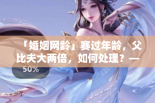 「婚姻网龄」赛过年龄，父比夫大两倍，如何处理？——教育引导的技巧