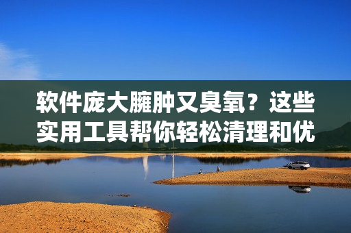 软件庞大臃肿又臭氧？这些实用工具帮你轻松清理和优化系统