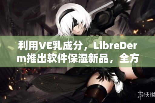 利用VE乳成分，LibreDerm推出软件保湿新品，全方位呵护肌肤