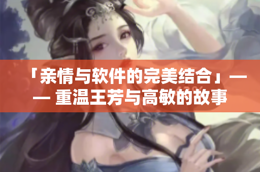 「亲情与软件的完美结合」—— 重温王芳与高敏的故事