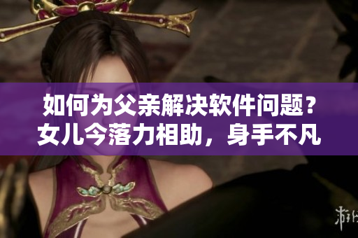 如何为父亲解决软件问题？女儿今落力相助，身手不凡！
