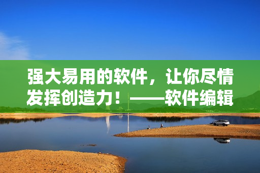强大易用的软件，让你尽情发挥创造力！——软件编辑经验分享